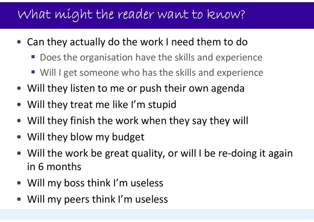 What might the reader want to know?
• Can they actually do the work I need them to do
 Does the organisation have the skills and experience
 Will I get someone who has the skills and experience
• Will they listen to me or push their own agenda
• Will they treat me like I’m stupid
• Will they finish the work when they say they will
• Will they blow my budget
• Will the work be great quality, or will I be re‐doing it again
in 6 months
• Will my boss think I’m useless
• Will my peers think I’m useless
