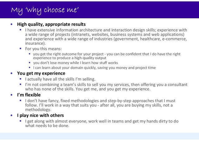My ‘why choose me’
• High quality, appropriate results
 I have extensive information architecture and interaction design skills; experience with
a wide range of projects (intranets, websites, business systems and web applications)
and experience with a wide range of industries (government, healthcare, e‐commerce,
insurance).
 For you this means:
 you get the right outcome for your project ‐ you can be confident that I do have the right
experience to produce a high‐quality output
 you don’t lose money while I learn how stuff works
 I can learn about your domain quickly, saving you money and project time
• You get my experience
 I actually have all the skills I’m selling.
 I’m not combining a team’s skills to sell you my services, then offering you a consultant
who has none of the skills. You get me, and you get my experience.
• I’m flexible
 I don’t have fancy, fixed methodologies and step‐by‐step approaches that I must
follow. I’ll work in a way that suits you ‐ after all, you are buying my skills, not a
methodology.
• I play nice with others
 I get along with almost everyone, work well in teams and get my hands dirty to do
what needs to be done.
