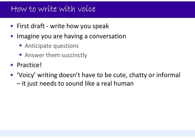 How to write with voice
• First draft ‐ write how you speak
• Imagine you are having a conversation
 Anticipate questions
 Answer them succinctly
• Practice!
• ‘Voicy’ writing doesn’t have to be cute, chatty or informal
– it just needs to sound like a real human
