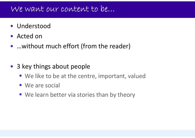 We want our content to be…
• Understood
• Acted on
• …without much effort (from the reader)
• 3 key things about people
 We like to be at the centre, important, valued
 We are social
 We learn better via stories than by theory
