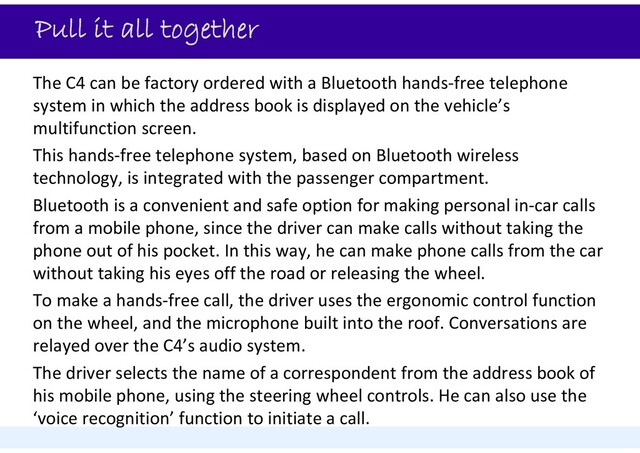 Pull it all together
The C4 can be factory ordered with a Bluetooth hands‐free telephone
system in which the address book is displayed on the vehicle’s
multifunction screen.
This hands‐free telephone system, based on Bluetooth wireless
technology, is integrated with the passenger compartment.
Bluetooth is a convenient and safe option for making personal in‐car calls
from a mobile phone, since the driver can make calls without taking the
phone out of his pocket. In this way, he can make phone calls from the car
without taking his eyes off the road or releasing the wheel.
To make a hands‐free call, the driver uses the ergonomic control function
on the wheel, and the microphone built into the roof. Conversations are
relayed over the C4’s audio system.
The driver selects the name of a correspondent from the address book of
his mobile phone, using the steering wheel controls. He can also use the
‘voice recognition’ function to initiate a call.
