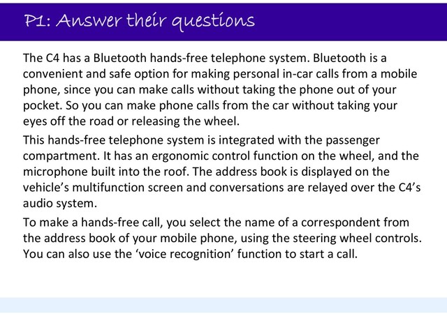 P1: Answer their questions
The C4 has a Bluetooth hands‐free telephone system. Bluetooth is a
convenient and safe option for making personal in‐car calls from a mobile
phone, since you can make calls without taking the phone out of your
pocket. So you can make phone calls from the car without taking your
eyes off the road or releasing the wheel.
This hands‐free telephone system is integrated with the passenger
compartment. It has an ergonomic control function on the wheel, and the
microphone built into the roof. The address book is displayed on the
vehicle’s multifunction screen and conversations are relayed over the C4’s
audio system.
To make a hands‐free call, you select the name of a correspondent from
the address book of your mobile phone, using the steering wheel controls.
You can also use the ‘voice recognition’ function to start a call.
