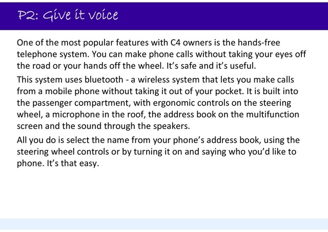 P2: Give it voice
One of the most popular features with C4 owners is the hands‐free
telephone system. You can make phone calls without taking your eyes off
the road or your hands off the wheel. It’s safe and it’s useful.
This system uses bluetooth ‐ a wireless system that lets you make calls
from a mobile phone without taking it out of your pocket. It is built into
the passenger compartment, with ergonomic controls on the steering
wheel, a microphone in the roof, the address book on the multifunction
screen and the sound through the speakers.
All you do is select the name from your phone’s address book, using the
steering wheel controls or by turning it on and saying who you’d like to
phone. It’s that easy.
