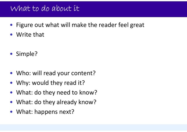 What to do about it
• Figure out what will make the reader feel great
• Write that
• Simple?
• Who: will read your content?
• Why: would they read it?
• What: do they need to know?
• What: do they already know?
• What: happens next?
