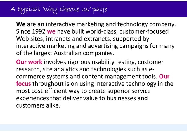 A typical ‘why choose us’ page
We are an interactive marketing and technology company.
Since 1992 we have built world‐class, customer‐focused
Web sites, intranets and extranets, supported by
interactive marketing and advertising campaigns for many
of the largest Australian companies.
Our work involves rigorous usability testing, customer
research, site analytics and technologies such as e‐
commerce systems and content management tools. Our
focus throughout is on using interactive technology in the
most cost‐efficient way to create superior service
experiences that deliver value to businesses and
customers alike.
