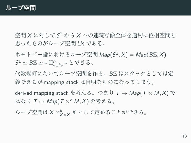 ϧʔϓۭؒ
ۭؒ X ʹରͯ͠ S1 ͔Β X ΁ͷ࿈ଓࣸ૾શମΛద੾ʹҐ૬ۭؒͱ
ࢥͬͨ΋ͷ͕ϧʔϓۭؒ LX Ͱ͋Δɻ
ϗϞτϐʔ࿦ʹ͓͚Δϧʔϓۭؒ Map(S1, X) = Map(BZ, X)
S1 ≃ BZ ≃ ∗ ⨿h
∗⨿h∗
∗ ͱͰ͖Δɻ
୅਺زԿʹ͓͍ͯϧʔϓۭؒΛ࡞ΔɻBZ ͸ελοΫͱͯ͠͸ఆ
ٛͰ͖Δ͕ mapping stack ͸ࣗ໌ͳ΋ͷʹͳͬͯ͠·͏ɻ
derived mapping stack Λߟ͑Δɻͭ·Γ T → Map(T × M, X) Ͱ
͸ͳ͘ T → Map(T ×h M, X) Λߟ͑Δɻ
ϧʔϓۭؒ͸ X ×h
X×X
X ͱͯ͠ఆΊΔ͜ͱ͕Ͱ͖Δɻ
13
