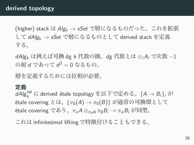 derived topology
(higher) stack ͸ Algk → sSet Ͱ૚ʹͳΔ΋ͷͩͬͨɻ͜ΕΛ֦ு
ͯ͠ dAlgk → sSet Ͱ૚ʹͳΔ΋ͷͱͯ͠ derived stack Λఆٛ
͢Δɻ
dAlgk
͸ྫ͑͹Մ׵ dg k ୅਺ͷݍɻdg ୅਺ͱ͸ ⊕i Ai
Ͱ࣍਺ −1
ͷࣹ d Ͱ͋ͬͯ d2 = 0 ͳΔ΋ͷɻ
૚Λఆٛ͢ΔͨΊʹ͸Ґ૬͕ඞཁɻ
ఆٛ
dAlgop
k
ʹ derived ´
etale topology ΛҎԼͰఆΊΔɻ{A → Bi }i
͕
´
etale covering ͱ͸ɺ{π0(A) → π0(B)} ͕௨ৗͷՄ׵؀ͱͯ͠
´
etale covering Ͱ͋ΓɺπnA ⊗π0A π0Bi → πnBi
͕ಉܕɻ
͜Ε͸ inﬁnitesimal lifting Ͱಛ௃෇͚Δ͜ͱ΋Ͱ͖Δɻ
18
