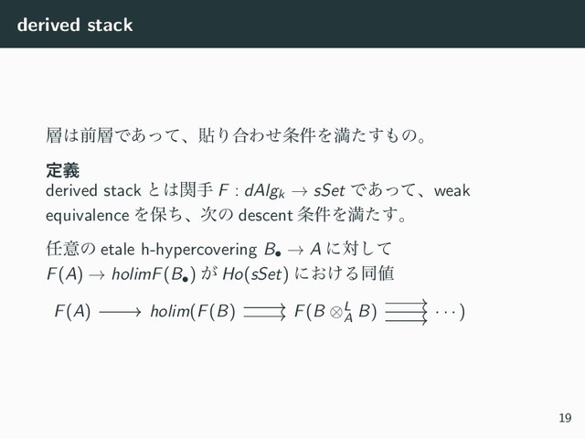 derived stack
૚͸લ૚Ͱ͋ͬͯɺషΓ߹Θͤ৚݅Λຬͨ͢΋ͷɻ
ఆٛ
derived stack ͱ͸ؔख F : dAlgk → sSet Ͱ͋ͬͯɺweak
equivalence Λอͪɺ࣍ͷ descent ৚݅Λຬͨ͢ɻ
೚ҙͷ etale h-hypercovering B• → A ʹରͯ͠
F(A) → holimF(B•) ͕ Ho(sSet) ʹ͓͚Δಉ஋
F(A) holim(F(B) F(B ⊗L
A
B) · · · )
19
