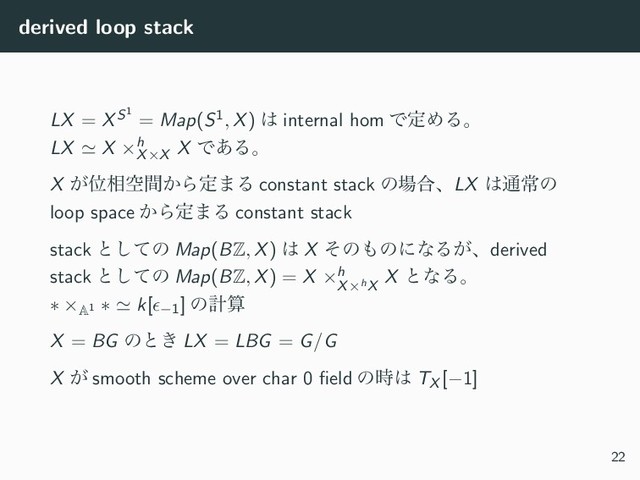 derived loop stack
LX = XS1
= Map(S1, X) ͸ internal hom ͰఆΊΔɻ
LX ≃ X ×h
X×X
X Ͱ͋Δɻ
X ͕Ґ૬ۭ͔ؒΒఆ·Δ constant stack ͷ৔߹ɺLX ͸௨ৗͷ
loop space ͔Βఆ·Δ constant stack
stack ͱͯ͠ͷ Map(BZ, X) ͸ X ͦͷ΋ͷʹͳΔ͕ɺderived
stack ͱͯ͠ͷ Map(BZ, X) = X ×h
X×hX
X ͱͳΔɻ
∗ ×A1
∗ ≃ k[ϵ−1] ͷܭࢉ
X = BG ͷͱ͖ LX = LBG = G/G
X ͕ smooth scheme over char 0 ﬁeld ͷ࣌͸ TX [−1]
22
