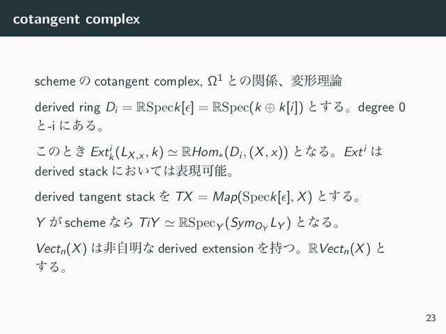cotangent complex
scheme ͷ cotangent complex, Ω1 ͱͷؔ܎ɺมܗཧ࿦
derived ring Di = RSpeck[ϵ] = RSpec(k ⊕ k[i]) ͱ͢Δɻdegree 0
ͱ-i ʹ͋Δɻ
͜ͷͱ͖ Exti
k
(LX,x , k) ≃ RHom∗(Di , (X, x)) ͱͳΔɻExti ͸
derived stack ʹ͓͍ͯ͸දݱՄೳɻ
derived tangent stack Λ TX = Map(Speck[ϵ], X) ͱ͢Δɻ
Y ͕ scheme ͳΒ TiY ≃ RSpecY
(SymOY
LY ) ͱͳΔɻ
Vectn(X) ͸ඇࣗ໌ͳ derived extension Λ࣋ͭɻRVectn(X) ͱ
͢Δɻ
23
