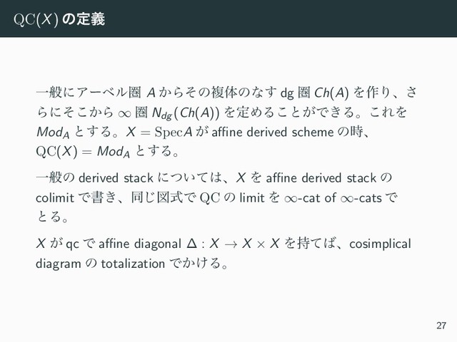 QC(X) ͷఆٛ
ҰൠʹΞʔϕϧݍ A ͔Βͦͷෳମͷͳ͢ dg ݍ Ch(A) Λ࡞Γɺ͞
Βʹ͔ͦ͜Β ∞ ݍ Ndg (Ch(A)) ΛఆΊΔ͜ͱ͕Ͱ͖Δɻ͜ΕΛ
ModA
ͱ͢ΔɻX = SpecA ͕ aﬃne derived scheme ͷ࣌ɺ
QC(X) = ModA
ͱ͢Δɻ
Ұൠͷ derived stack ʹ͍ͭͯ͸ɺX Λ aﬃne derived stack ͷ
colimit Ͱॻ͖ɺಉ͡ਤࣜͰ QC ͷ limit Λ ∞-cat of ∞-cats Ͱ
ͱΔɻ
X ͕ qc Ͱ aﬃne diagonal ∆ : X → X × X Λ࣋ͯ͹ɺcosimplical
diagram ͷ totalization Ͱ͔͚Δɻ
27
