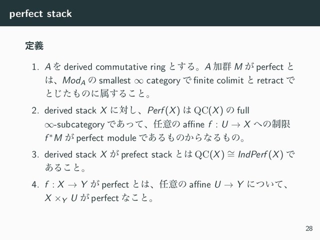 perfect stack
ఆٛ
1. A Λ derived commutative ring ͱ͢ΔɻA Ճ܈ M ͕ perfect ͱ
͸ɺModA
ͷ smallest ∞ category Ͱ ﬁnite colimit ͱ retract Ͱ
ͱͨ͡΋ͷʹଐ͢Δ͜ͱɻ
2. derived stack X ʹର͠ɺPerf (X) ͸ QC(X) ͷ full
∞-subcategory Ͱ͋ͬͯɺ೚ҙͷ aﬃne f : U → X ΁ͷ੍ݶ
f ∗M ͕ perfect module Ͱ͋Δ΋ͷ͔ΒͳΔ΋ͷɻ
3. derived stack X ͕ prefect stack ͱ͸ QC(X) ∼
= IndPerf (X) Ͱ
͋Δ͜ͱɻ
4. f : X → Y ͕ perfect ͱ͸ɺ೚ҙͷ aﬃne U → Y ʹ͍ͭͯɺ
X ×Y U ͕ perfect ͳ͜ͱɻ
28
