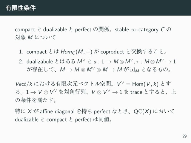 ༗ݶੑ৚݅
compact ͱ dualizable ͱ perfect ͷؔ܎ɻstable ∞-category C ͷ
ର৅ M ʹ͍ͭͯ
1. compact ͱ͸ HomC (M, −) ͕ coproduct ͱަ׵͢Δ͜ͱɻ
2. dualizabule ͱ͸͋Δ M∨ ͱ u : 1 → M ⊗M∨, τ : M ⊗M∨ → 1
͕ଘࡏͯ͠ɺM → M ⊗ M∨ ⊗ M → M ͕ idM
ͱͳΔ΋ͷɻ
Vect/k ʹ͓͚Δ༗ݶ࣍ݩϕΫτϧۭؒɻV ∨ = Hom(V , k) ͱ͢
Δɻ1 → V ⊗ V ∨ Λର֯ߦྻɺV ⊗ V ∨ → 1 Λ trace ͱ͢Δͱɺ্
ͷ৚݅Λຬͨ͢ɻ
ಛʹ X ͕ aﬃne diagonal Λ࣋ͪ perfect ͳͱ͖ɺQC(X) ʹ͓͍ͯ
dualizable ͱ compact ͱ perfect ͸ಉ஋ɻ
29

