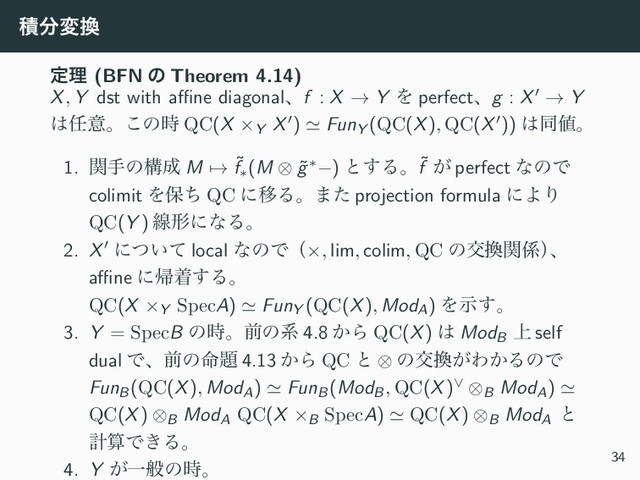 ੵ෼ม׵
ఆཧ (BFN ͷ Theorem 4.14)
X, Y dst with aﬃne diagonalɺf : X → Y Λ perfectɺg : X′ → Y
͸೚ҙɻ͜ͷ࣌ QC(X ×Y X′) ≃ FunY (QC(X), QC(X′)) ͸ಉ஋ɻ
1. ؔखͷߏ੒ M → ˜
f∗(M ⊗ ˜
g∗−) ͱ͢Δɻ˜
f ͕ perfect ͳͷͰ
colimit Λอͪ QC ʹҠΔɻ·ͨ projection formula ʹΑΓ
QC(Y ) ઢܗʹͳΔɻ
2. X′ ʹ͍ͭͯ local ͳͷͰʢ×, lim, colim, QC ͷަ׵ؔ܎ʣ
ɺ
aﬃne ʹؼண͢Δɻ
QC(X ×Y SpecA) ≃ FunY (QC(X), ModA) Λࣔ͢ɻ
3. Y = SpecB ͷ࣌ɻલͷܥ 4.8 ͔Β QC(X) ͸ ModB
্ self
dual Ͱɺલͷ໋୊ 4.13 ͔Β QC ͱ ⊗ ͷަ׵͕Θ͔ΔͷͰ
FunB(QC(X), ModA) ≃ FunB(ModB, QC(X)∨ ⊗B ModA) ≃
QC(X) ⊗B ModA QC(X ×B SpecA) ≃ QC(X) ⊗B ModA
ͱ
ܭࢉͰ͖Δɻ
4. Y ͕Ұൠͷ࣌ɻ
34
