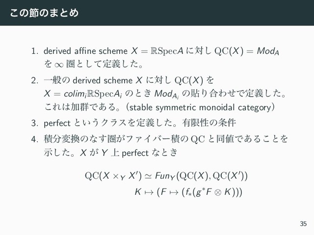 ͜ͷઅͷ·ͱΊ
1. derived aﬃne scheme X = RSpecA ʹର͠ QC(X) = ModA
Λ ∞ ݍͱͯ͠ఆٛͨ͠ɻ
2. Ұൠͷ derived scheme X ʹର͠ QC(X) Λ
X = colimi
RSpecAi
ͷͱ͖ ModAi
ͷషΓ߹ΘͤͰఆٛͨ͠ɻ
͜Ε͸Ճ܈Ͱ͋Δɻ
ʢstable symmetric monoidal categoryʣ
3. perfect ͱ͍͏ΫϥεΛఆٛͨ͠ɻ༗ݶੑͷ৚݅
4. ੵ෼ม׵ͷͳ͢ݍ͕ϑΝΠόʔੵͷ QC ͱಉ஋Ͱ͋Δ͜ͱΛ
ࣔͨ͠ɻX ͕ Y ্ perfect ͳͱ͖
QC(X ×Y X′) ≃ FunY (QC(X), QC(X′))
K → (F → (f∗(g∗F ⊗ K)))
35
