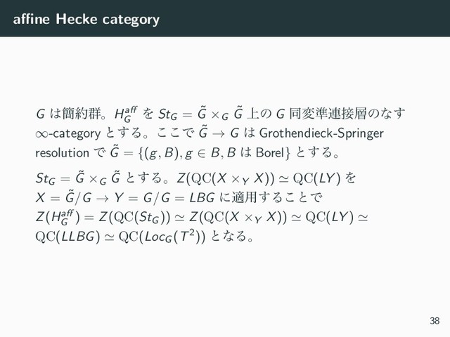 aﬃne Hecke category
G ͸؆໿܈ɻHaﬀ
G
Λ StG = ˜
G ×G
˜
G ্ͷ G ಉม४࿈઀૚ͷͳ͢
∞-category ͱ͢Δɻ͜͜Ͱ ˜
G → G ͸ Grothendieck-Springer
resolution Ͱ ˜
G = {(g, B), g ∈ B, B ͸ Borel} ͱ͢Δɻ
StG = ˜
G ×G
˜
G ͱ͢ΔɻZ(QC(X ×Y X)) ≃ QC(LY ) Λ
X = ˜
G/G → Y = G/G = LBG ʹద༻͢Δ͜ͱͰ
Z(Haﬀ
G
) = Z(QC(StG )) ≃ Z(QC(X ×Y X)) ≃ QC(LY ) ≃
QC(LLBG) ≃ QC(LocG (T2)) ͱͳΔɻ
38
