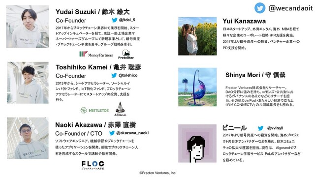 Co-Founder
2017年からブロックチェーン業界にて業務を開始、スター
トアップインキュベーターを経て、東証一部上場企業マ
ネーパートナーズグループにて新規事業として、暗号資産
・ブロックチェーン事業を着手、グループ戦略を牽引。
Yudai Suzuki / 鈴木 雄大
Co-Founder / CTO
ソフトウェアエンジニア。機械学習やブロックチェーンを
使ったアプリケーションを開発。前職でブロックチェーン人
材を育成するスクールで講師や教材開発。
Naoki Akazawa / 赤澤 直樹
©Fracton Ventures, Inc
Co-Founder
2013年から、シードアクセラレーター、ソーシャルイ
ンパクトファンド、 IoT特化ファンド、ブロックチェーン
アクセラレーターにてスタートアップの投資、支援を
行う。
Toshihiko Kamei / 亀井 聡彦
@9dai_5
@tolehico
@akazawa_naoki
Shinya Mori / 守 慎哉
Fracton Ventures株式会社リサーチャー。
DAO分野に強みを持ち、コモンズ・公共財にお
けるガバナンスのあり方などのリサーチを担
当。その他CoinPost×あたらしい経済で立ち上
げた「CONNECTV」の共同編集長をも務める。
2017年より暗号資産への投資を開始。海外プロジェ
クトの日本アンバサダーなどを務め、日本コミュニ
ティの拡大や運営を担当。現在は、 Algorandやブ
ロックチェーン学習サービス PoLのアンバサダーなど
を務めている。
ビニール @vvinyll
日本スタートアップ、外資エンタメ、海外 MBAを経て
様々な企業のコーポレート戦略 /PR支援を実施。
2017年より暗号資産への投資、ベンチャー企業への
PR支援を開始。
Yui Kanazawa
@wecandaoit
