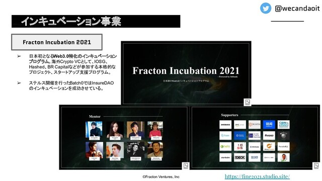 インキュベーション事業
©Fracton Ventures, Inc
Fracton Incubation 2021
➢ 日本初となるWeb3.0特化のインキュベーション
プログラム。海外Crypto VCとして、IOSG、
Hashed、BR Capitalなどが参加する本格的な
プロジェクト、スタートアップ支援プログラム。
➢ ステルス開催を行った
Batch0ではInsureDAO
のインキュベーションを成功させている。
https://ﬁne2021.studio.site/
@wecandaoit
