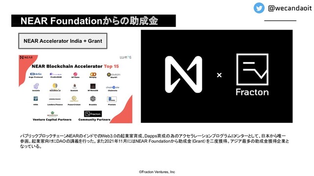 NEAR Foundationからの助成金
©Fracton Ventures, Inc
NEAR Accelerator India + Grant
パブリックブロックチェーン
NEARのインドでのWeb3.0の起業家育成、Dapps育成の為のアクセラレーションプログラムに
メンターとして、日本から唯一
参画。起業家向けにDAOの講義を行った。また2021年11月にはNEAR Foundationから助成金（Grant）を二度獲得。アジア最多の助成金獲得企業と
なっている。
@wecandaoit
