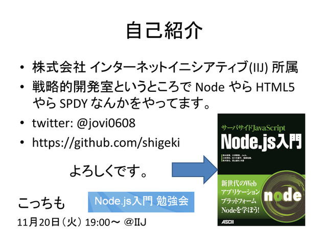 自己紹介
• 株式会社 インターネットイニシアティブ(IIJ) 所属
• 戦略的開発室というところで Node やら HTML5
やら SPDY なんかをやってます。
• twitter: @jovi0608
• https://github.com/shigeki
よろしくです。
こっちも
11月20日（火） 19:00～ ＠ＩＩＪ
