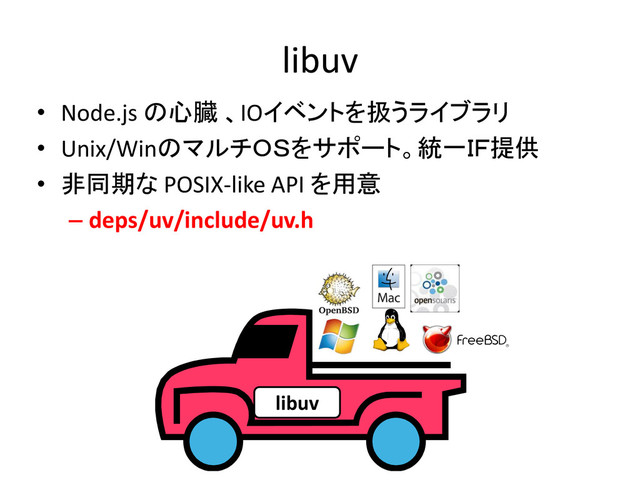 libuv
• Node.js の心臓 、IOイベントを扱うライブラリ
• Unix/WinのマルチＯＳをサポート。統一ＩＦ提供
• 非同期な POSIX-like API を用意
– deps/uv/include/uv.h
libuv
