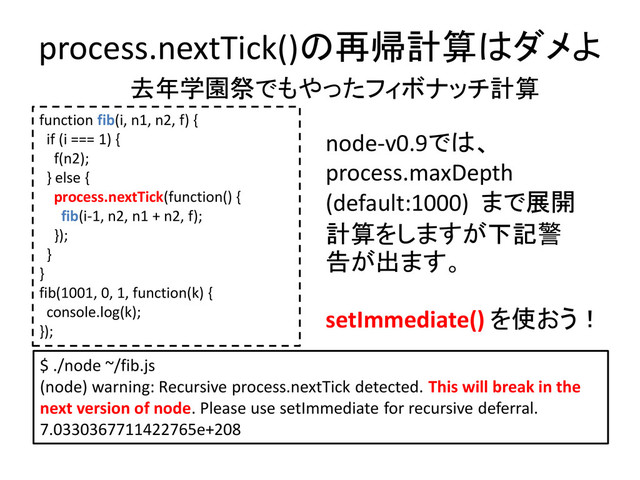 process.nextTick()の再帰計算はダメよ
$ ./node ~/fib.js
(node) warning: Recursive process.nextTick detected. This will break in the
next version of node. Please use setImmediate for recursive deferral.
7.0330367711422765e+208
function fib(i, n1, n2, f) {
if (i === 1) {
f(n2);
} else {
process.nextTick(function() {
fib(i-1, n2, n1 + n2, f);
});
}
}
fib(1001, 0, 1, function(k) {
console.log(k);
});
node-v0.9では、
process.maxDepth
(default:1000) まで展開
計算をしますが下記警
告が出ます。
setImmediate() を使おう！
去年学園祭でもやったフィボナッチ計算
