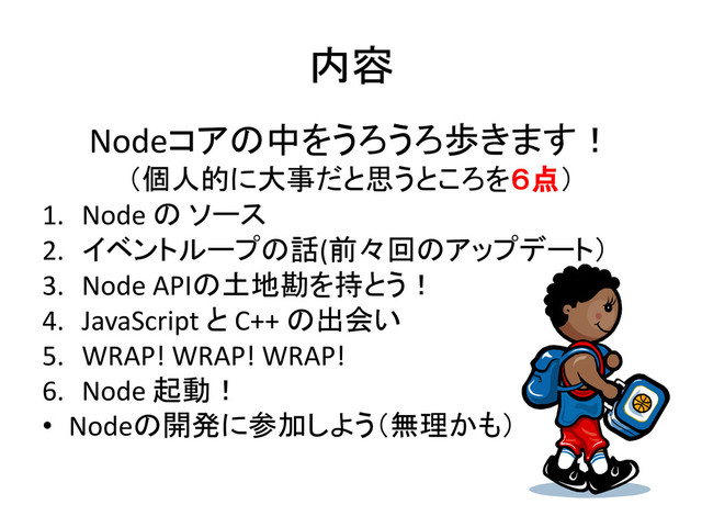 内容
Nodeコアの中をうろうろ歩きます！
（個人的に大事だと思うところを６点）
1. Node の ソース
2. イベントループの話(前々回のアップデート）
3. Node APIの土地勘を持とう！
4. JavaScript と C++ の出会い
5. WRAP! WRAP! WRAP!
6. Node 起動！
• Nodeの開発に参加しよう（無理かも）
