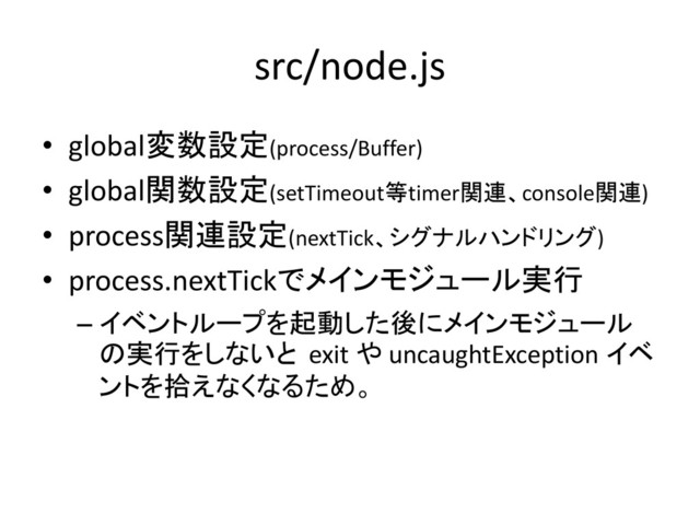 src/node.js
• global変数設定(process/Buffer)
• global関数設定(setTimeout等timer関連、console関連)
• process関連設定(nextTick、シグナルハンドリング)
• process.nextTickでメインモジュール実行
– イベントループを起動した後にメインモジュール
の実行をしないと exit や uncaughtException イベ
ントを拾えなくなるため。
