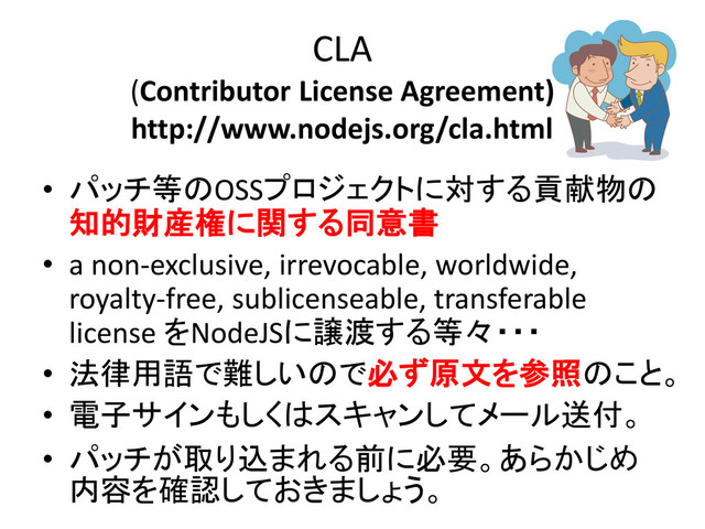 CLA
(Contributor License Agreement)
http://www.nodejs.org/cla.html
• パッチ等のOSSプロジェクトに対する貢献物の
知的財産権に関する同意書
• a non-exclusive, irrevocable, worldwide,
royalty-free, sublicenseable, transferable
license をNodeJSに譲渡する等々・・・
• 法律用語で難しいので必ず原文を参照のこと。
• 電子サインもしくはスキャンしてメール送付。
• パッチが取り込まれる前に必要。あらかじめ
内容を確認しておきましょう。
