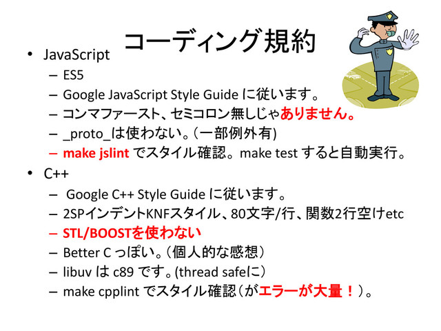 コーディング規約
• JavaScript
– ES5
– Google JavaScript Style Guide に従います。
– コンマファースト、セミコロン無しじゃありません。
– _proto_は使わない。（一部例外有)
– make jslint でスタイル確認。 make test すると自動実行。
• C++
– Google C++ Style Guide に従います。
– 2SPインデントKNFスタイル、80文字/行、関数2行空けetc
– STL/BOOSTを使わない
– Better C っぽい。（個人的な感想）
– libuv は c89 です。(thread safeに）
– make cpplint でスタイル確認（がエラーが大量！）。
