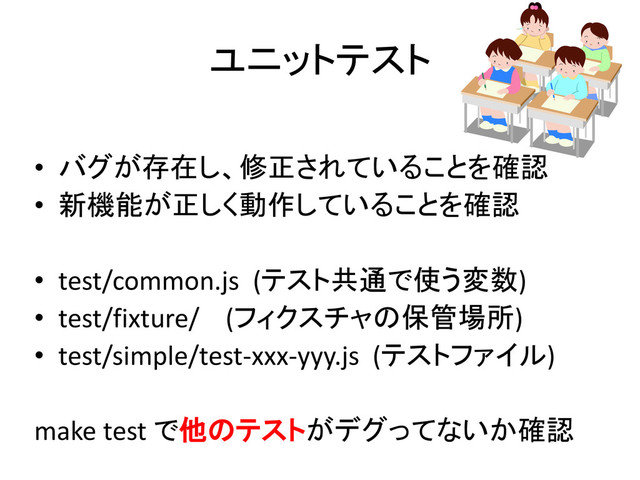 ユニットテスト
• バグが存在し、修正されていることを確認
• 新機能が正しく動作していることを確認
• test/common.js (テスト共通で使う変数)
• test/fixture/ (フィクスチャの保管場所)
• test/simple/test-xxx-yyy.js (テストファイル)
make test で他のテストがデグってないか確認
