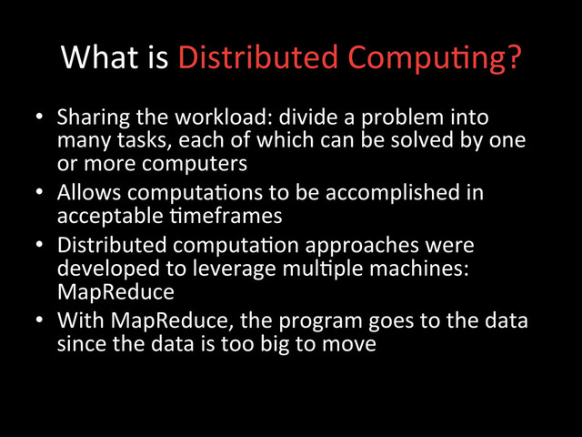 What	  is	  Distributed	  Compu;ng?	  
•  Sharing	  the	  workload:	  divide	  a	  problem	  into	  
many	  tasks,	  each	  of	  which	  can	  be	  solved	  by	  one	  
or	  more	  computers	  
•  Allows	  computa;ons	  to	  be	  accomplished	  in	  
acceptable	  ;meframes	  
•  Distributed	  computa;on	  approaches	  were	  
developed	  to	  leverage	  mul;ple	  machines:	  
MapReduce	  
•  With	  MapReduce,	  the	  program	  goes	  to	  the	  data	  
since	  the	  data	  is	  too	  big	  to	  move	  
