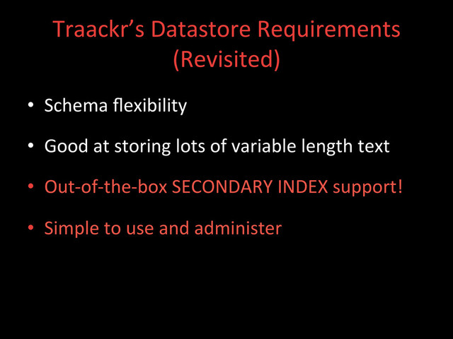 Traackr’s	  Datastore	  Requirements	  
(Revisited)	  
•  Schema	  ﬂexibility	  
•  Good	  at	  storing	  lots	  of	  variable	  length	  text	  
•  Out-­‐of-­‐the-­‐box	  SECONDARY	  INDEX	  support!	  
•  Simple	  to	  use	  and	  administer	  
