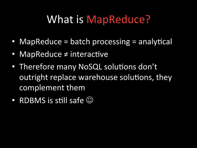 What	  is	  MapReduce?	  
•  MapReduce	  =	  batch	  processing	  =	  analy;cal	  
•  MapReduce	  ≠	  interac;ve	  
•  Therefore	  many	  NoSQL	  solu;ons	  don’t	  
outright	  replace	  warehouse	  solu;ons,	  they	  
complement	  them	  
•  RDBMS	  is	  s;ll	  safe	  J	  	  
