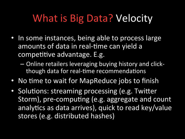 What	  is	  Big	  Data?	  Velocity	  
•  In	  some	  instances,	  being	  able	  to	  process	  large	  
amounts	  of	  data	  in	  real-­‐;me	  can	  yield	  a	  
compe;;ve	  advantage.	  E.g.	  
–  Online	  retailers	  leveraging	  buying	  history	  and	  click-­‐
though	  data	  for	  real-­‐;me	  recommenda;ons	  
•  No	  ;me	  to	  wait	  for	  MapReduce	  jobs	  to	  ﬁnish	  
•  Solu;ons:	  streaming	  processing	  (e.g.	  Twider	  
Storm),	  pre-­‐compu;ng	  (e.g.	  aggregate	  and	  count	  
analy;cs	  as	  data	  arrives),	  quick	  to	  read	  key/value	  
stores	  (e.g.	  distributed	  hashes)	  
