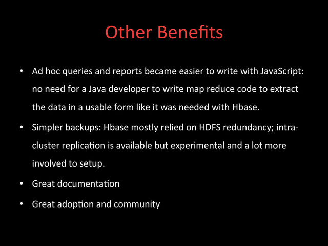 Other	  Beneﬁts	  
•  Ad	  hoc	  queries	  and	  reports	  became	  easier	  to	  write	  with	  JavaScript:	  
no	  need	  for	  a	  Java	  developer	  to	  write	  map	  reduce	  code	  to	  extract	  
the	  data	  in	  a	  usable	  form	  like	  it	  was	  needed	  with	  Hbase.	  
•  Simpler	  backups:	  Hbase	  mostly	  relied	  on	  HDFS	  redundancy;	  intra-­‐
cluster	  replica;on	  is	  available	  but	  experimental	  and	  a	  lot	  more	  
involved	  to	  setup.	  
•  Great	  documenta;on	  
•  Great	  adop;on	  and	  community	  
