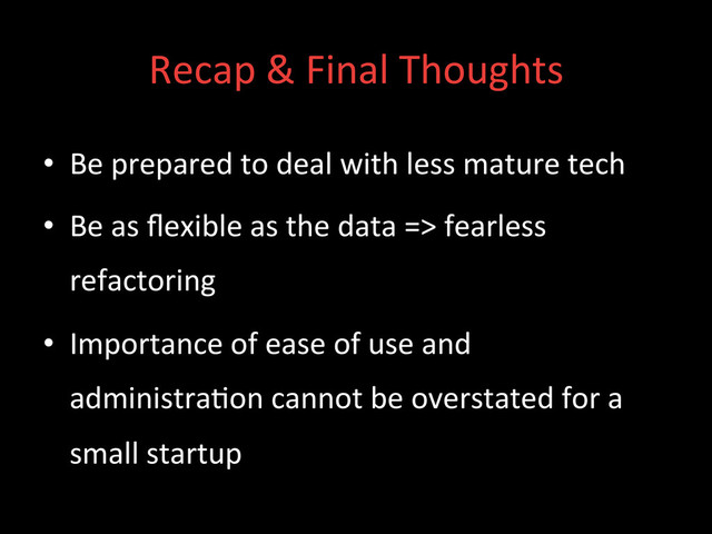 Recap	  &	  Final	  Thoughts	  
•  Be	  prepared	  to	  deal	  with	  less	  mature	  tech	  
•  Be	  as	  ﬂexible	  as	  the	  data	  =>	  fearless	  
refactoring	  
•  Importance	  of	  ease	  of	  use	  and	  
administra;on	  cannot	  be	  overstated	  for	  a	  
small	  startup	  
