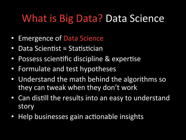 What	  is	  Big	  Data?	  Data	  Science	  
•  Emergence	  of	  Data	  Science	  	  
•  Data	  Scien;st	  ≈	  Sta;s;cian	  
•  Possess	  scien;ﬁc	  discipline	  &	  exper;se	  
•  Formulate	  and	  test	  hypotheses	  
•  Understand	  the	  math	  behind	  the	  algorithms	  so	  
they	  can	  tweak	  when	  they	  don’t	  work	  
•  Can	  dis;ll	  the	  results	  into	  an	  easy	  to	  understand	  
story	  
•  Help	  businesses	  gain	  ac;onable	  insights	  

