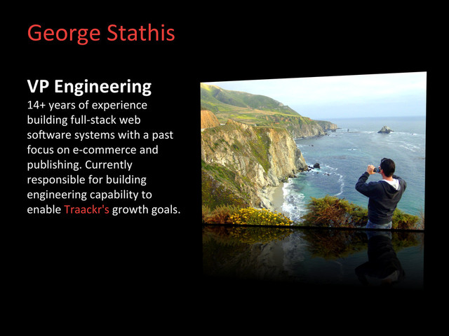 George	  Stathis	  
VP	  Engineering	  
14+	  years	  of	  experience	  
building	  full-­‐stack	  web	  
soHware	  systems	  with	  a	  past	  
focus	  on	  e-­‐commerce	  and	  
publishing.	  Currently	  
responsible	  for	  building	  
engineering	  capability	  to	  
enable	  Traackr's	  growth	  goals.	  

