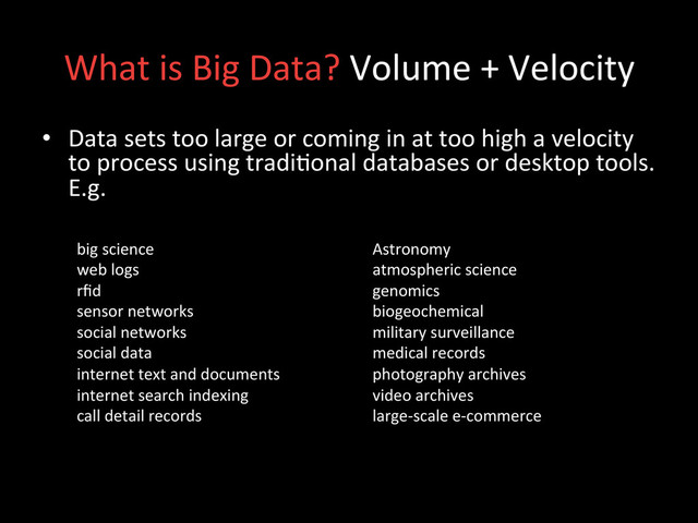 What	  is	  Big	  Data?	  Volume	  +	  Velocity	  
•  Data	  sets	  too	  large	  or	  coming	  in	  at	  too	  high	  a	  velocity	  
to	  process	  using	  tradi;onal	  databases	  or	  desktop	  tools.	  
E.g.	  
	  
big	  science	  
web	  logs	  
rﬁd	  
sensor	  networks	  
social	  networks	  
social	  data	  
internet	  text	  and	  documents	  
internet	  search	  indexing	  
call	  detail	  records	  
Astronomy	  
atmospheric	  science	  
genomics	  
biogeochemical	  
military	  surveillance	  
medical	  records	  
photography	  archives	  
video	  archives	  
large-­‐scale	  e-­‐commerce	  
