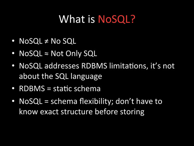 What	  is	  NoSQL?	  
•  NoSQL	  ≠	  No	  SQL	  
•  NoSQL	  ≈	  Not	  Only	  SQL	  
•  NoSQL	  addresses	  RDBMS	  limita;ons,	  it’s	  not	  
about	  the	  SQL	  language	  
•  RDBMS	  =	  sta;c	  schema	  
•  NoSQL	  =	  schema	  ﬂexibility;	  don’t	  have	  to	  
know	  exact	  structure	  before	  storing	  
