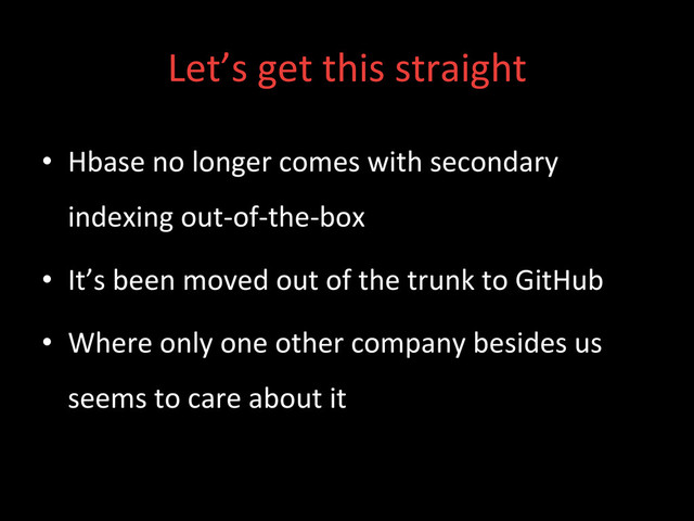 Let’s	  get	  this	  straight	  
•  Hbase	  no	  longer	  comes	  with	  secondary	  
indexing	  out-­‐of-­‐the-­‐box	  
•  It’s	  been	  moved	  out	  of	  the	  trunk	  to	  GitHub	  
•  Where	  only	  one	  other	  company	  besides	  us	  
seems	  to	  care	  about	  it	  
