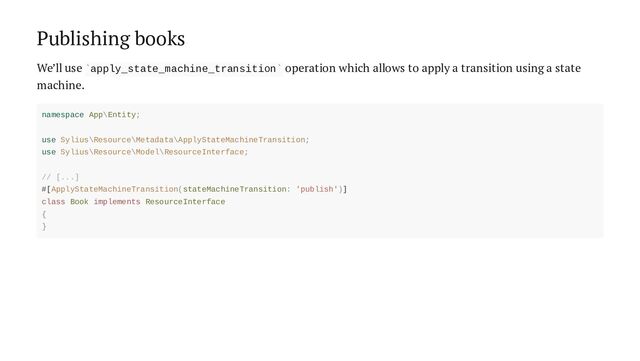 Publishing books
We’ll use apply_state_machine_transition operation which allows to apply a transition using a state
machine.
` `
namespace App\Entity;
use Sylius\Resource\Metadata\ApplyStateMachineTransition;
use Sylius\Resource\Model\ResourceInterface;
// [...]
#[ApplyStateMachineTransition(stateMachineTransition: 'publish')]
class Book implements ResourceInterface
{
}
