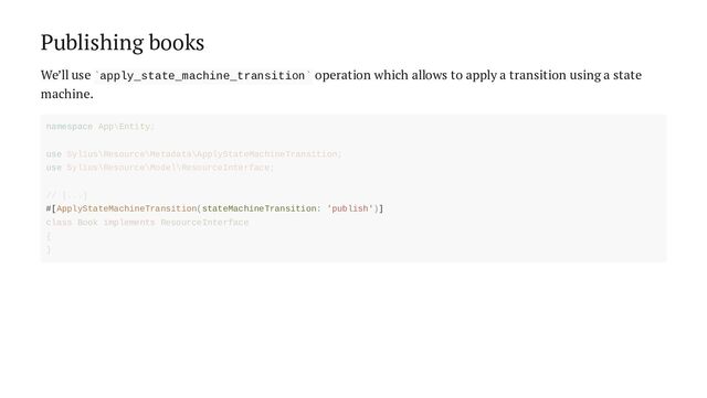 Publishing books
We’ll use apply_state_machine_transition operation which allows to apply a transition using a state
machine.
` `
#[ApplyStateMachineTransition(stateMachineTransition: 'publish')]
namespace App\Entity;
use Sylius\Resource\Metadata\ApplyStateMachineTransition;
use Sylius\Resource\Model\ResourceInterface;
// [...]
class Book implements ResourceInterface
{
}
