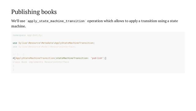 Publishing books
We’ll use apply_state_machine_transition operation which allows to apply a transition using a state
machine.
` `
use Sylius\Resource\Metadata\ApplyStateMachineTransition;
#[ApplyStateMachineTransition(stateMachineTransition: 'publish')]
namespace App\Entity;
use Sylius\Resource\Model\ResourceInterface;
// [...]
class Book implements ResourceInterface
{
}
