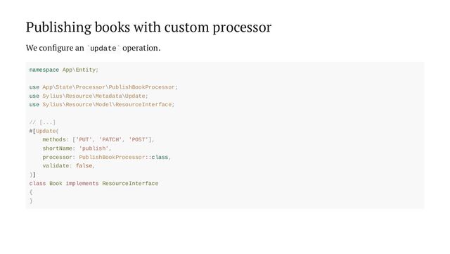 Publishing books with custom processor
We configure an update operation.
` `
namespace App\Entity;
use App\State\Processor\PublishBookProcessor;
use Sylius\Resource\Metadata\Update;
use Sylius\Resource\Model\ResourceInterface;
// [...]
#[Update(
methods: ['PUT', 'PATCH', 'POST'],
shortName: 'publish',
processor: PublishBookProcessor::class,
validate: false,
)]
class Book implements ResourceInterface
{
}
