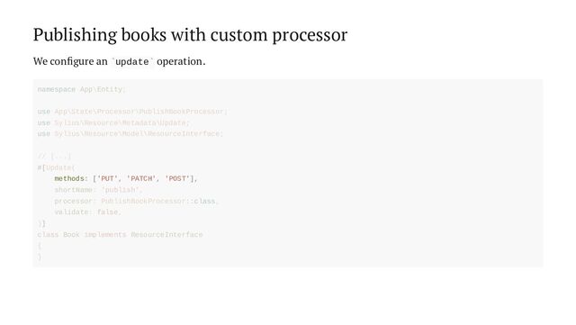 Publishing books with custom processor
We configure an update operation.
` `
methods: ['PUT', 'PATCH', 'POST'],
namespace App\Entity;
use App\State\Processor\PublishBookProcessor;
use Sylius\Resource\Metadata\Update;
use Sylius\Resource\Model\ResourceInterface;
// [...]
#[Update(
shortName: 'publish',
processor: PublishBookProcessor::class,
validate: false,
)]
class Book implements ResourceInterface
{
}
