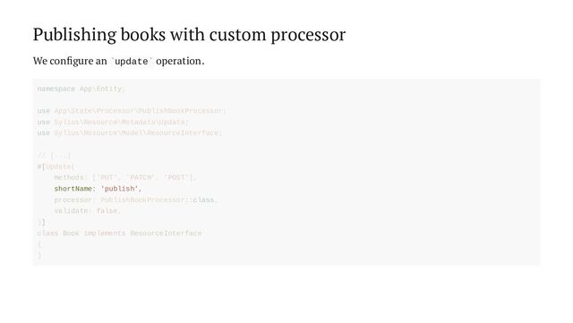Publishing books with custom processor
We configure an update operation.
` `
shortName: 'publish',
namespace App\Entity;
use App\State\Processor\PublishBookProcessor;
use Sylius\Resource\Metadata\Update;
use Sylius\Resource\Model\ResourceInterface;
// [...]
#[Update(
methods: ['PUT', 'PATCH', 'POST'],
processor: PublishBookProcessor::class,
validate: false,
)]
class Book implements ResourceInterface
{
}
