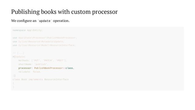 Publishing books with custom processor
We configure an update operation.
` `
processor: PublishBookProcessor::class,
namespace App\Entity;
use App\State\Processor\PublishBookProcessor;
use Sylius\Resource\Metadata\Update;
use Sylius\Resource\Model\ResourceInterface;
// [...]
#[Update(
methods: ['PUT', 'PATCH', 'POST'],
shortName: 'publish',
validate: false,
)]
class Book implements ResourceInterface
{
}
