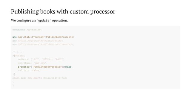 Publishing books with custom processor
We configure an update operation.
` `
use App\State\Processor\PublishBookProcessor;
processor: PublishBookProcessor::class,
namespace App\Entity;
use Sylius\Resource\Metadata\Update;
use Sylius\Resource\Model\ResourceInterface;
// [...]
#[Update(
methods: ['PUT', 'PATCH', 'POST'],
shortName: 'publish',
validate: false,
)]
class Book implements ResourceInterface
{
}
